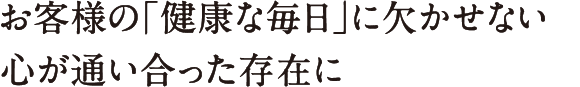 お客様の「健康な毎日」に欠かせない心が通い合った存在に