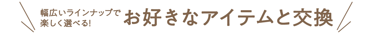 幅広いラインナップで楽しく選べる！お好きなアイテムと交換