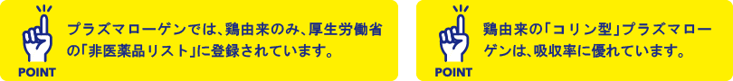 point:プラズマローゲンでは、鶏由来のみ、厚生労働省の「非医薬品リスト」に登録されています。 point:鶏由来の「コリン型」プラズマローゲンは、吸収率に優れています。